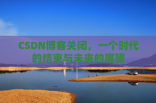 CSDN博客关闭,一个时代的结束与未来的展望 CSDN博客关闭,一个时代的结束与未来的展望